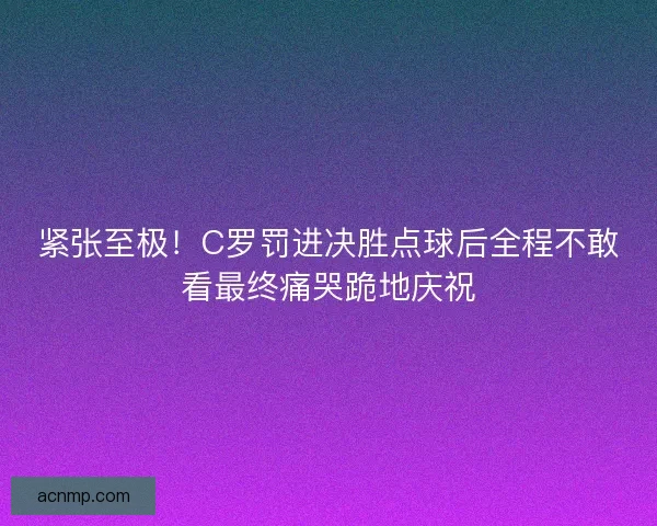 紧张至极！C罗罚进决胜点球后全程不敢看最终痛哭跪地庆祝
