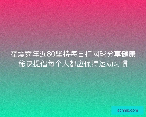 霍震霆年近80坚持每日打网球分享健康秘诀提倡每个人都应保持运动习惯