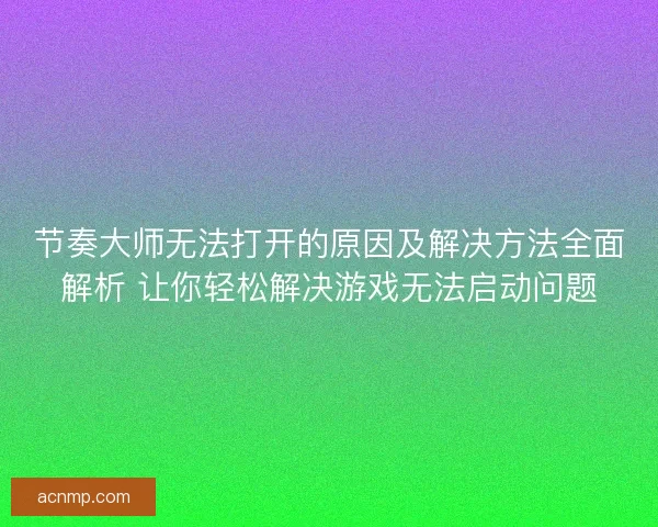 节奏大师无法打开的原因及解决方法全面解析 让你轻松解决游戏无法启动问题