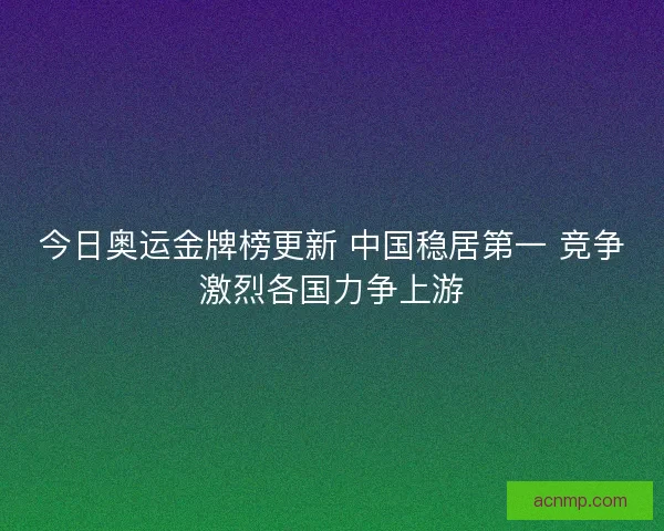 今日奥运金牌榜更新 中国稳居第一 竞争激烈各国力争上游