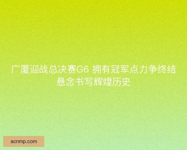 广厦迎战总决赛G6 拥有冠军点力争终结悬念书写辉煌历史