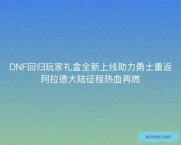 DNF回归玩家礼盒全新上线助力勇士重返阿拉德大陆征程热血再燃