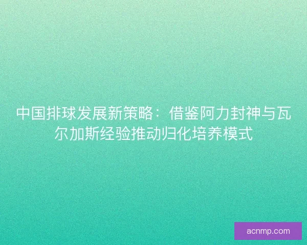 中国排球发展新策略：借鉴阿力封神与瓦尔加斯经验推动归化培养模式