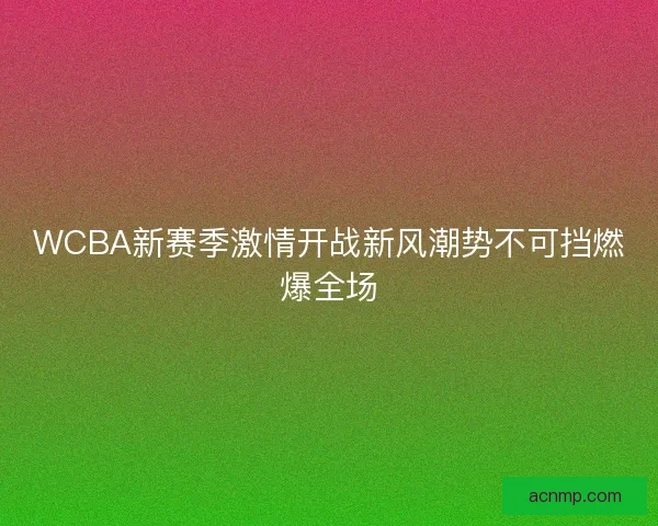 WCBA新赛季激情开战新风潮势不可挡燃爆全场