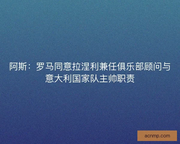 阿斯：罗马同意拉涅利兼任俱乐部顾问与意大利国家队主帅职责