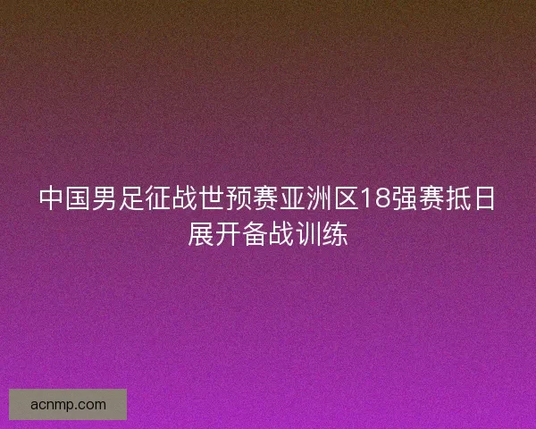 中国男足征战世预赛亚洲区18强赛抵日展开备战训练