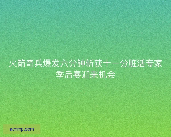 火箭奇兵爆发六分钟斩获十一分脏活专家季后赛迎来机会