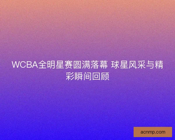 WCBA全明星赛圆满落幕 球星风采与精彩瞬间回顾