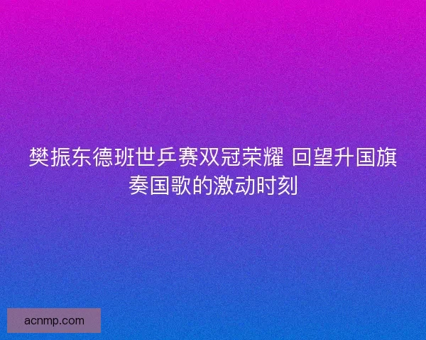 樊振东德班世乒赛双冠荣耀 回望升国旗奏国歌的激动时刻