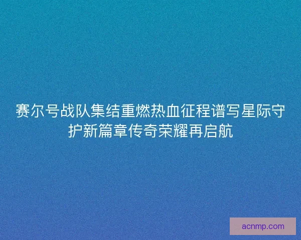 赛尔号战队集结重燃热血征程谱写星际守护新篇章传奇荣耀再启航
